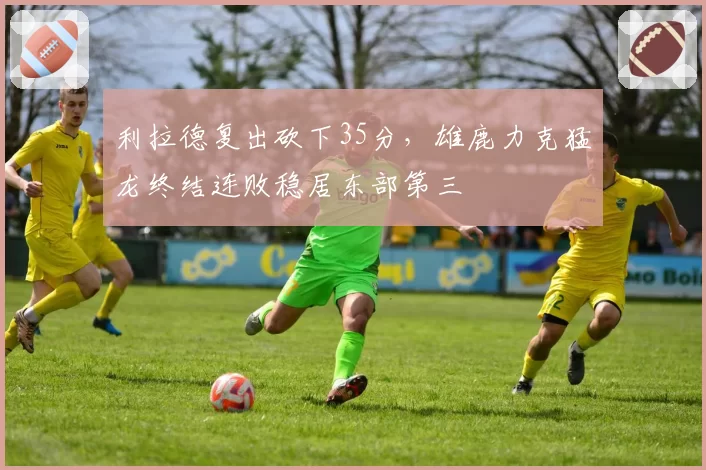 利拉德复出砍下35分，雄鹿力克猛龙终结连败稳居东部第三