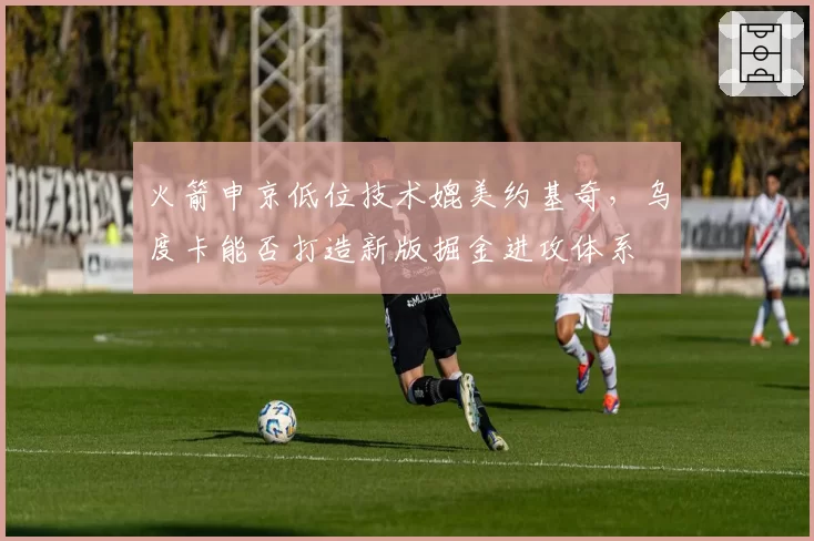 火箭申京低位技术媲美约基奇，乌度卡能否打造新版掘金进攻体系