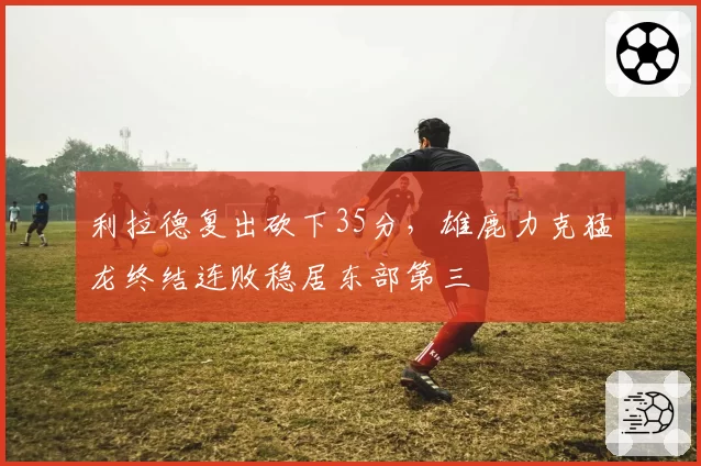 利拉德复出砍下35分,雄鹿力克猛龙终结连败稳居东部第三