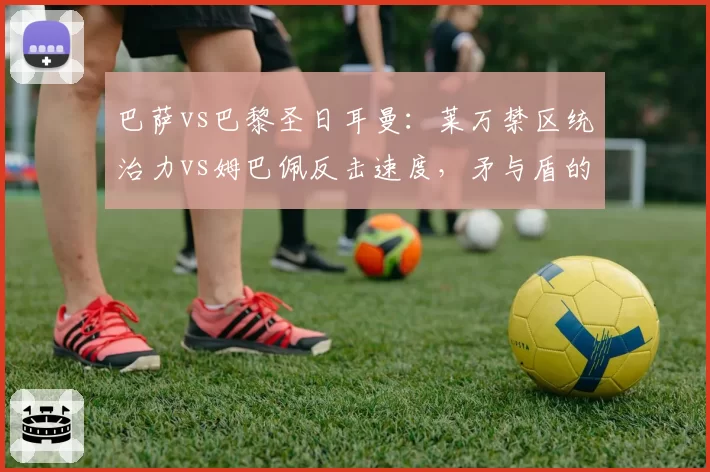 巴萨vs巴黎圣日耳曼：莱万禁区统治力vs姆巴佩反击速度，矛与盾的终极较量