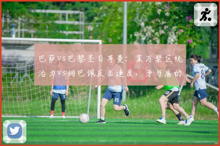 巴萨vs巴黎圣日耳曼：莱万禁区统治力vs姆巴佩反击速度，矛与盾的终极较量