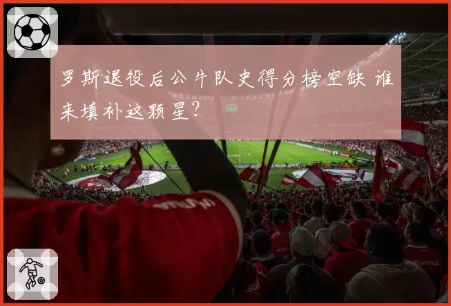 罗斯退役后公牛队史得分榜空缺 谁来填补这颗星?