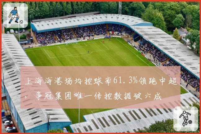 上海海港场均控球率61.3%领跑中超,争冠集团唯一传控数据破六成