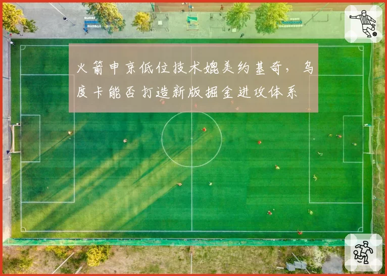火箭申京低位技术媲美约基奇,乌度卡能否打造新版掘金进攻体系