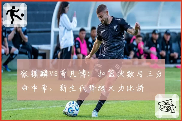 张镇麟vs曾凡博：扣篮次数与三分命中率，新生代锋线火力比拼