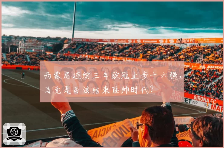 西蒙尼连续三年欧冠止步十六强，马竞是否该结束匪帅时代？