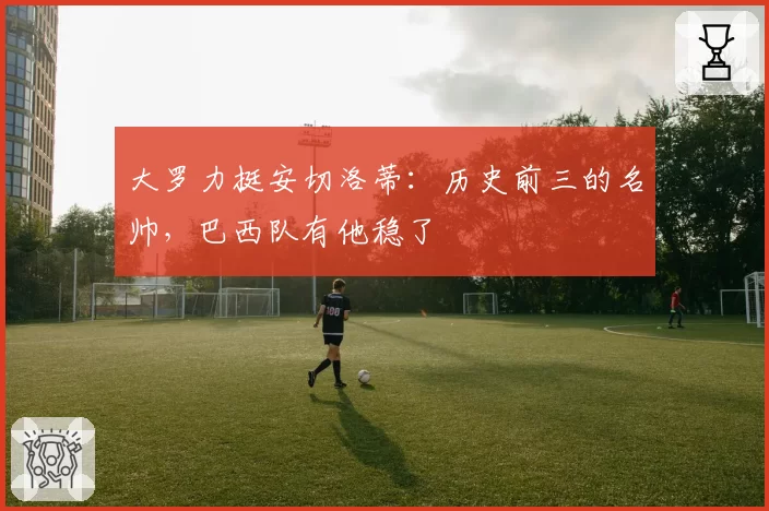 大罗力挺安切洛蒂:历史前三的名帅,巴西队有他稳了