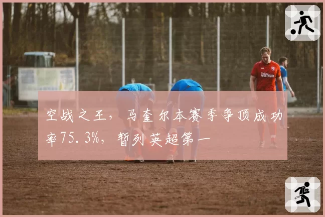 空战之王，马奎尔本赛季争顶成功率75.3%，暂列英超第一