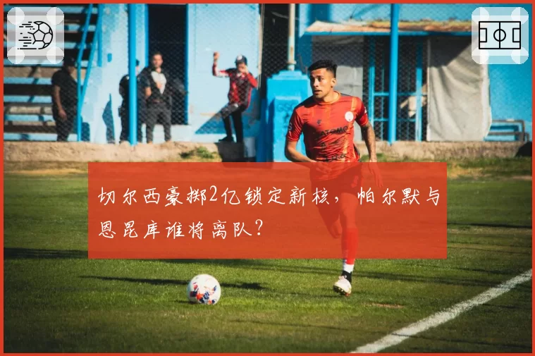切尔西豪掷2亿锁定新核,帕尔默与恩昆库谁将离队?