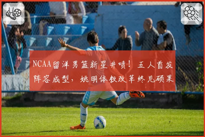NCAA留洋男篮新星井喷！五人首发阵容成型，姚明体教改革终见硕果