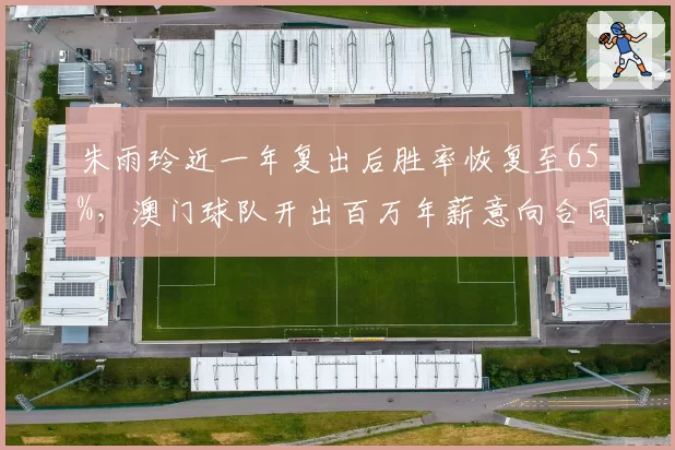 朱雨玲近一年复出后胜率恢复至65%,澳门球队开出百万年薪意向合同