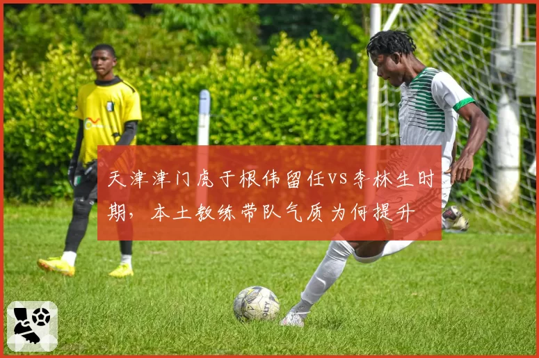 天津津门虎于根伟留任vs李林生时期，本土教练带队气质为何提升
