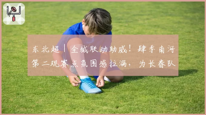 东北超|全城联动助威!肆季南河第二观赛点氛围感拉满,为长春队全力打call