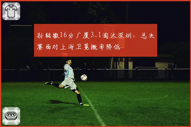 孙铭徽16分广厦3_1淘汰深圳,总决赛面对上海卫冕概率降低