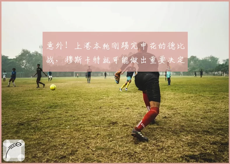意外！上港本轮刚踢完申花的德比战，穆斯卡特就可能做出重要决定