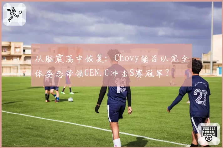 从脑震荡中恢复：Chovy能否以完全体姿态带领GEN.G冲击S赛冠军？
