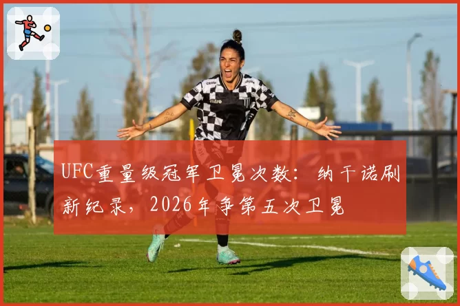 UFC重量级冠军卫冕次数：纳干诺刷新纪录，2026年争第五次卫冕