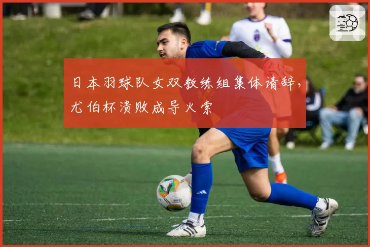 日本羽球队女双教练组集体请辞，尤伯杯溃败成导火索