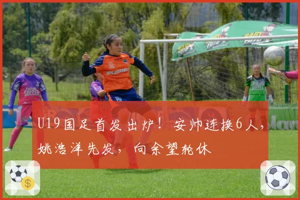 U19国足首发出炉！安帅连换6人，姚浩洋先发，向余望轮休