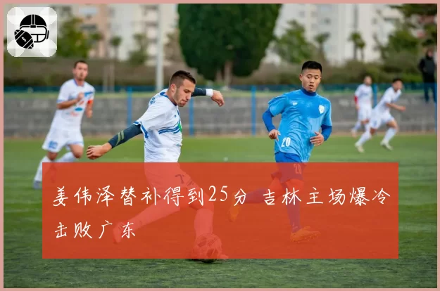 姜伟泽替补得到25分 吉林主场爆冷击败广东