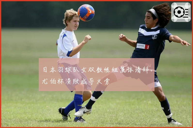 日本羽球队女双教练组集体请辞，尤伯杯溃败成导火索