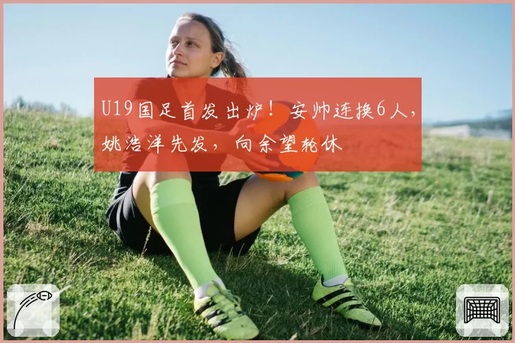 U19国足首发出炉！安帅连换6人，姚浩洋先发，向余望轮休
