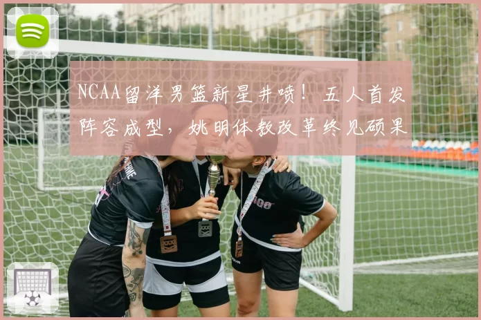 NCAA留洋男篮新星井喷！五人首发阵容成型，姚明体教改革终见硕果