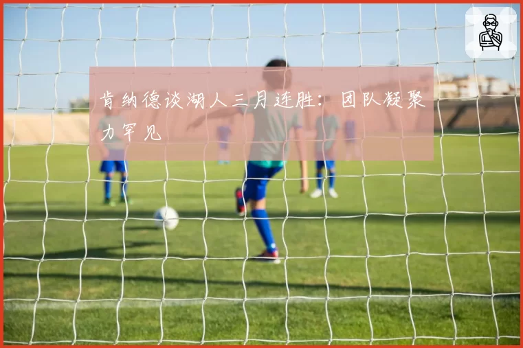 肯纳德谈湖人三月连胜：团队凝聚力罕见