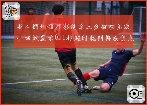 浙江稠州程帅澎绝杀三分被吹无效，回放显示0.1秒超时裁判再成焦点
