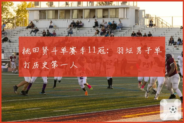 桃田贤斗单赛季11冠:羽坛男子单打历史第一人