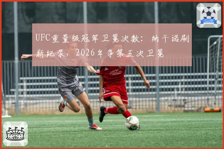 UFC重量级冠军卫冕次数：纳干诺刷新纪录，2026年争第五次卫冕