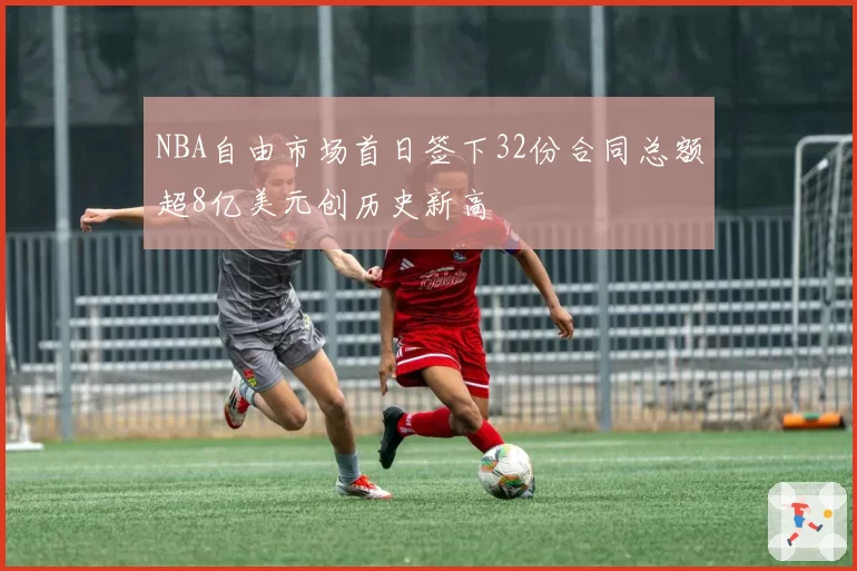 NBA自由市场首日签下32份合同总额超8亿美元创历史新高