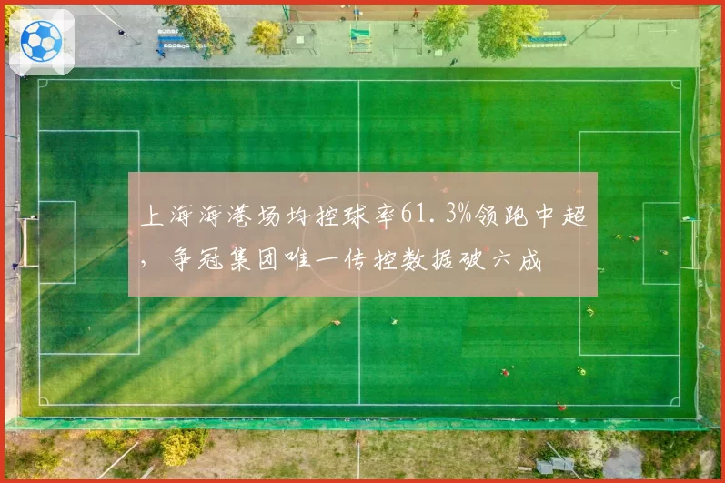 上海海港场均控球率61.3%领跑中超,争冠集团唯一传控数据破六成