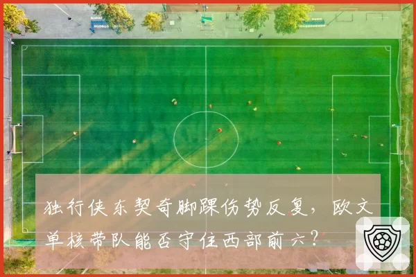 独行侠东契奇脚踝伤势反复，欧文单核带队能否守住西部前六？